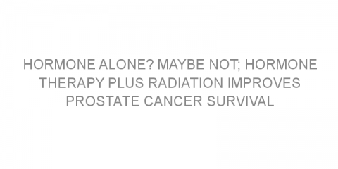 Hormone alone? Maybe not; hormone therapy plus radiation improves prostate cancer survival