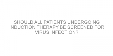 Should ALL patients undergoing induction therapy be screened for virus infection?