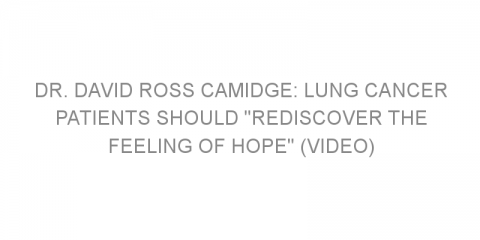 Dr. David Ross Camidge: Lung Cancer Patients Should “Rediscover the Feeling of Hope” (VIDEO)