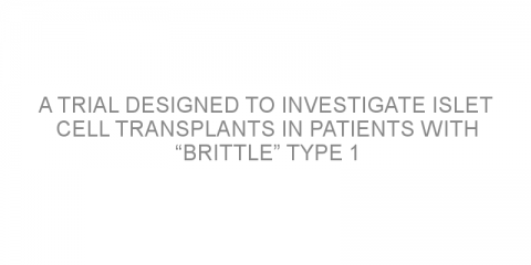 A trial designed to investigate islet cell transplants in patients with “brittle” type 1 diabetes