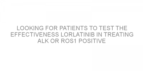 Looking for patients to test the effectiveness lorlatinib in treating ALK or ROS1 positive non-small cell lung cancer