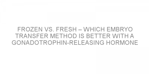 Frozen vs. fresh – which embryo transfer method is better with a gonadotrophin-releasing hormone blocker?