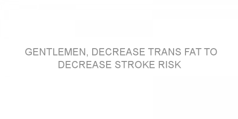 Gentlemen, decrease trans fat to decrease stroke risk